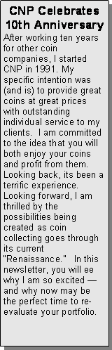 Text Box: CNP Celebrates 10th AnniversaryAfter working ten years for other coin companies, I started CNP in 1991. My specific intention was (and is) to provide great coins at great prices with outstanding individual service to my clients.  I am committed to the idea that you will both enjoy your coins and profit from them.  Looking back, its been a terrific experience.  Looking forward, I am thrilled by the possibilities being created as coin collecting goes through its current Renaissance.   In this newsletter, you will ee why I am so excited and why now may be the perfect time to re-evaluate your portfolio. 