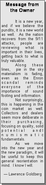 Text Box: Message from the Owner	It is a new year, and if we believe the pundits, it is a new world as well.  As the nation recovers from the 9/11 attacks, people are reviewing what is important in their lives, getting back to what is truly valuable.	Along these lines,  pie in the sky materialism is fading, even as the Enron scandal reminds everyone of the importance of sound footing and information.	Not surprisingly, this is happening in the coin market as well.  Collectors and dealers seem more deliberate in their purchasing, focusing on quality, solid potential andl numismatic fundamentals.	As we move into the new year and the new paradigm, it will be useful to keep this general reorientation in mind.  I know I will.   Lawrence Goldberg