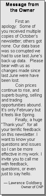 Text Box: Message from the Owner	First an apology:  Some of you received multiple copies of Octobers newsletter; others got none. Our data base was so corrupted we had to use last Junes back up data.   Please bear with us as  changes made since last June were have been lost.   	Coin prices continue to rise, and superb buying, selling and trading opportunities abound. Its only February but it feels like Spring.	Finally, a huge Thank you!  for all your terrific feedback on this newsletter. I want to know your questions and issues so I can be more effective in my work. I invite you to call me with feedback, questions, or even just to say hello.     	   Lawrence GoldbergOwner of CNP