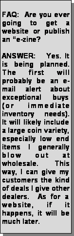 Text Box: FAQ:  Are you ever going to get a website or publish an e-zine?ANSWER:   Yes. It is being planned. The first will probably be an e-mail alert about exceptional buys (or immediate inventory needs).  It will likely include a large coin variety, especially low end items I generally blow out at wholesale.  This way, I can give my customers the kind of deals I give other dealers.  As for a website, if it happens, it will be much later.