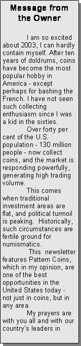 Text Box: Message from the Owner	I am so excited about 2003, I can hardly contain myself. After ten years of doldrums, coins have become the most popular hobby in America - except perhaps for bashing the French. I have not seen such collecting enthusiasm since I was a kid in the sixties.	Over forty per cent of the U.S. population - 130 million people - now collect coins, and the market is responding powerfully, generating high trading volume.	This comes when traditional investment areas are flat, and political turmoil is peaking.  Historically, such circumstances are fertile ground for numismatics. 	 This  newsletter features Pattern Coins, which in my opinion, are one of the best opportunities in the United States today - not just in coins, but in any area.  	My prayers are with you all and with our countrys leaders in 