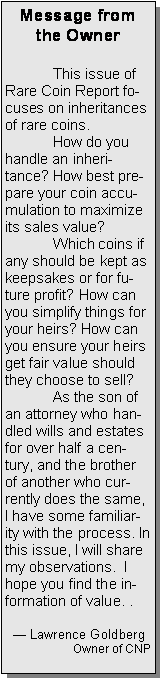 Text Box: Message from the Owner	This issue of Rare Coin Report focuses on inheritances of rare coins.	How do you handle an inheritance? How best prepare your coin accumulation to maximize its sales value?  	Which coins if any should be kept as keepsakes or for future profit? How can you simplify things for your heirs? How can you ensure your heirs get fair value should they choose to sell?	As the son of an attorney who handled wills and estates for over half a century, and the brother of another who currently does the same,  I have some familiarity with the process. In this issue, I will share my observations.  I hope you find the information of value. .	   Lawrence GoldbergOwner of CNP