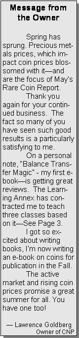 Text Box: Message from the Owner	Spring has sprung. Precious metals prices, which impact coin prices blossomed with itand are the focus of Mays Rare Coin Report.	Thank you again for your continued business.  The fact so many of you have seen such good results is a particularly satisfying to me.	On a personal note, Balance Transfer Magic - my first e-bookis getting great reviews.  The Learning Annex has contracted me to teach  three classes based on itSee Page 3.	I got so excited about writing books, Im now writing an e-book on coins for publication in the Fall. 	The active market and rising coin prices promise a great summer for all. You have one too!		   Lawrence GoldbergOwner of CNP