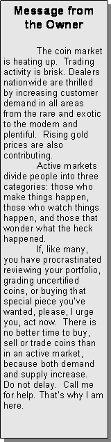 Text Box: Message from the Owner	The coin market is heating up.  Trading activity is brisk. Dealers nationwide are thrilled by increasing customer demand in all areas from the rare and exotic to the modern and plentiful.  Rising gold prices are also contributing.	Active markets divide people into three categories: those who make things happen, those who watch things happen, and those that wonder what the heck happened.	If, like many, you have procrastinated reviewing your portfolio, grading uncertified coins, or buying that special piece youve wanted, please, I urge you, act now.  There is no better time to buy, sell or trade coins than in an active market, because both demand and supply increase.  Do not delay.  Call me for help. Thats why I am here.