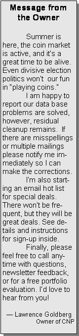 Text Box: Message from the Owner	Summer is here, the coin market is active, and its a great time to be alive.  Even divisive election politics wont  our fun in playing coins.	I am happy to report our data base problems are solved, however, residual cleanup remains.  If there are misspellings or multiple mailings please notify me immediately so I can make the corrections. 	Im also starting an email hot list for special deals. There wont be frequent, but they will be great deals. See details and instructions for sign-up inside. 	Finally, please feel free to call anytime with questions, newsletter feedback, or for a free portfolio evaluation. Id love to hear from you!   Lawrence GoldbergOwner of CNP