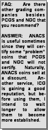 Text Box: FAQ:   Are there other grading companies besides PCGS and NGC that you recommend?ANSWER:  ANACS is useful sometimes since they will certify some problem coins that PCGS and NGC will not certify.   Naturally, ANACS coins sell at a discount.   Another service, ICG is gaining a good reputation, but before using them, I intend to wait longer to allow them to become more established.