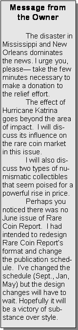 Text Box: Message from the Owner	The disaster in Mississippi and New Orleans dominates the news. I urge you, please take the few minutes necessary to  make a donation to the relief effort.  	The effect of Hurricane Katrina goes beyond the area of impact.  I will discuss its influence on the rare coin market in this issue.	I will also discuss two types of numismatic collectibles that seem poised for a powerful rise in price.	Perhaps you  noticed there was no June issue of Rare Coin Report.  I had intended to redesign Rare Coin Reports format and change the publication schedule.  Ive changed the schedule (Sept., Jan, May) but the design changes will have to wait. Hopefully it will be a victory of substance over style.