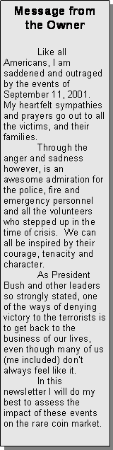 Text Box: Message from the Owner	Like all Americans, I am saddened and outraged by the events of September 11, 2001.  My heartfelt sympathies and prayers go out to all the victims, and their families. 	Through the anger and sadness however, is an awesome admiration for the police, fire and emergency personnel and all the volunteers who stepped up in the time of crisis.  We can all be inspired by their courage, tenacity and character.	As President Bush and other leaders so strongly stated, one of the ways of denying victory to the terrorists is to get back to the business of our lives, even though many of us (me included) dont always feel like it.	In this newsletter I will do my best to assess the impact of these events on the rare coin market.