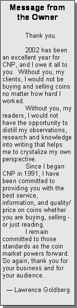 Text Box: Message from the Owner	Thank you.	2002 has been an excellent year for CNP, and I owe it all to you.  Without you, my clients, I would not be buying and selling coins no matter how hard I worked.  	Without you, my readers, I would not have the opportunity to distill my observations, research and knowledge into writing that helps me to crystalize my own perspective.  	Since I began CNP in 1991, I have been committed to providing you with the best service, information, and quality/price on coins whether you are buying, selling - or just reading.	I remain committed to those standards as the coin market powers forward.   So again, thank you for your business and for your audience.			   Lawrence Goldberg