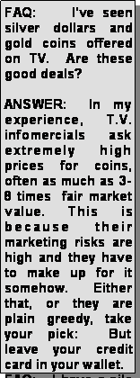 Text Box: FAQ:    Ive seen silver dollars and gold coins offered on TV.  Are these good deals?ANSWER:  In my experience, T.V. infomercials ask extremely high prices for coins, often as much as 3-8 times  fair market value. This is because their marketing risks are high and they have to make up for it somehow.  Either that, or they are plain greedy, take your pick:  But leave your credit card in your wallet.FAQ:   I have a pile 