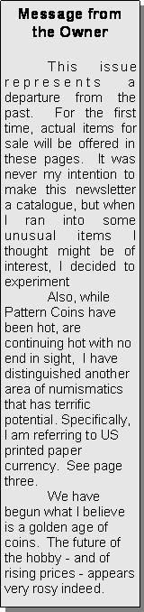 Text Box: Message from the Owner	This issue represents a departure from the past.  For the first time, actual items for sale will be offered in these pages.  It was never my intention to make this newsletter a catalogue, but when I ran into some unusual items I thought might be of interest, I decided to experiment	Also, while Pattern Coins have been hot, are continuing hot with no end in sight,  I have distinguished another area of numismatics that has terrific potential. Specifically, I am referring to US printed paper currency.  See page three.	We have begun what I believe is a golden age of coins.  The future of the hobby - and of rising prices - appears very rosy indeed.