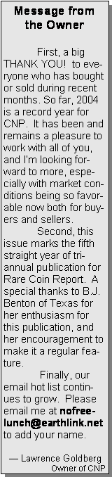 Text Box: Message from the Owner	First, a big THANK YOU!  to everyone who has bought or sold during recent months. So far, 2004 is a record year for CNP.  It has been and remains a pleasure to work with all of you, and Im looking forward to more, especially with market conditions being so favorable now both for buyers and sellers.	Second, this issue marks the fifth straight year of tri-annual publication for Rare Coin Report.  A special thanks to B.J. Benton of Texas for her enthusiasm for this publication, and her encouragement to make it a regular feature. 	 Finally, our email hot list continues to grow.  Please email me at nofreelunch@earthlink.net to add your name.	   Lawrence GoldbergOwner of CNP