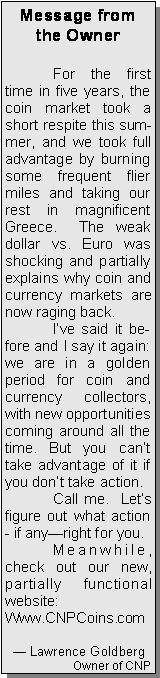 Text Box: Message from the Owner	For the first time in five years, the coin market took a short respite this summer, and we took full advantage by burning some frequent flier miles and taking our rest in magnificent Greece.  The weak dollar vs. Euro was shocking and partially explains why coin and currency markets are now raging back. 	Ive said it before and I say it again: we are in a golden period for coin and currency collectors, with new opportunities coming around all the time. But you cant take advantage of it if you dont take action.	Call me.  Lets figure out what action - if anyright for you.	Meanwhile, check out our new, partially functional website:Www.CNPCoins.com   Lawrence GoldbergOwner of CNP